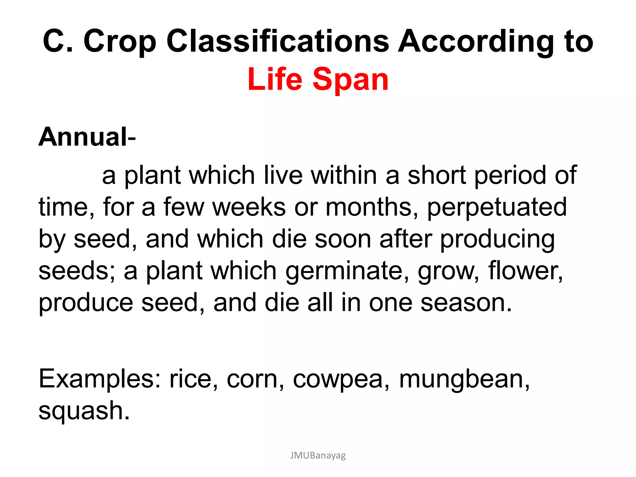 C. Crop Classifications According to
Life Span
Annual-
a plant which live within a short period of
time, for a few weeks or months, perpetuated
by seed, and which die soon after producing
seeds; a plant which germinate, grow, flower,
produce seed, and die all in one season.
Examples: rice, corn, cowpea, mungbean,
squash.
JMUBanayag
 