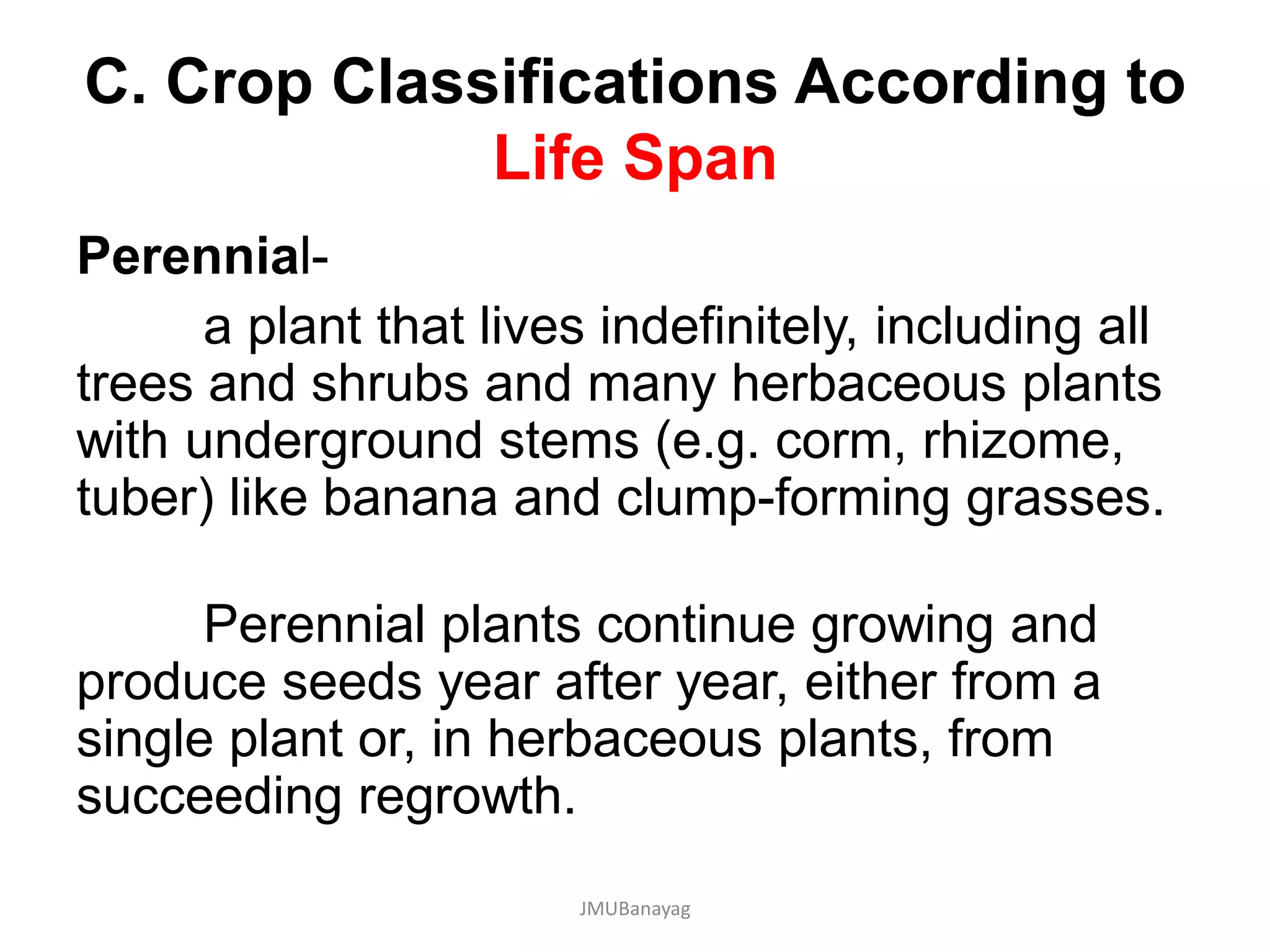 C. Crop Classifications According to
Life Span
Perennial-
a plant that lives indefinitely, including all
trees and shrubs and many herbaceous plants
with underground stems (e.g. corm, rhizome,
tuber) like banana and clump-forming grasses.
Perennial plants continue growing and
produce seeds year after year, either from a
single plant or, in herbaceous plants, from
succeeding regrowth.
JMUBanayag
 