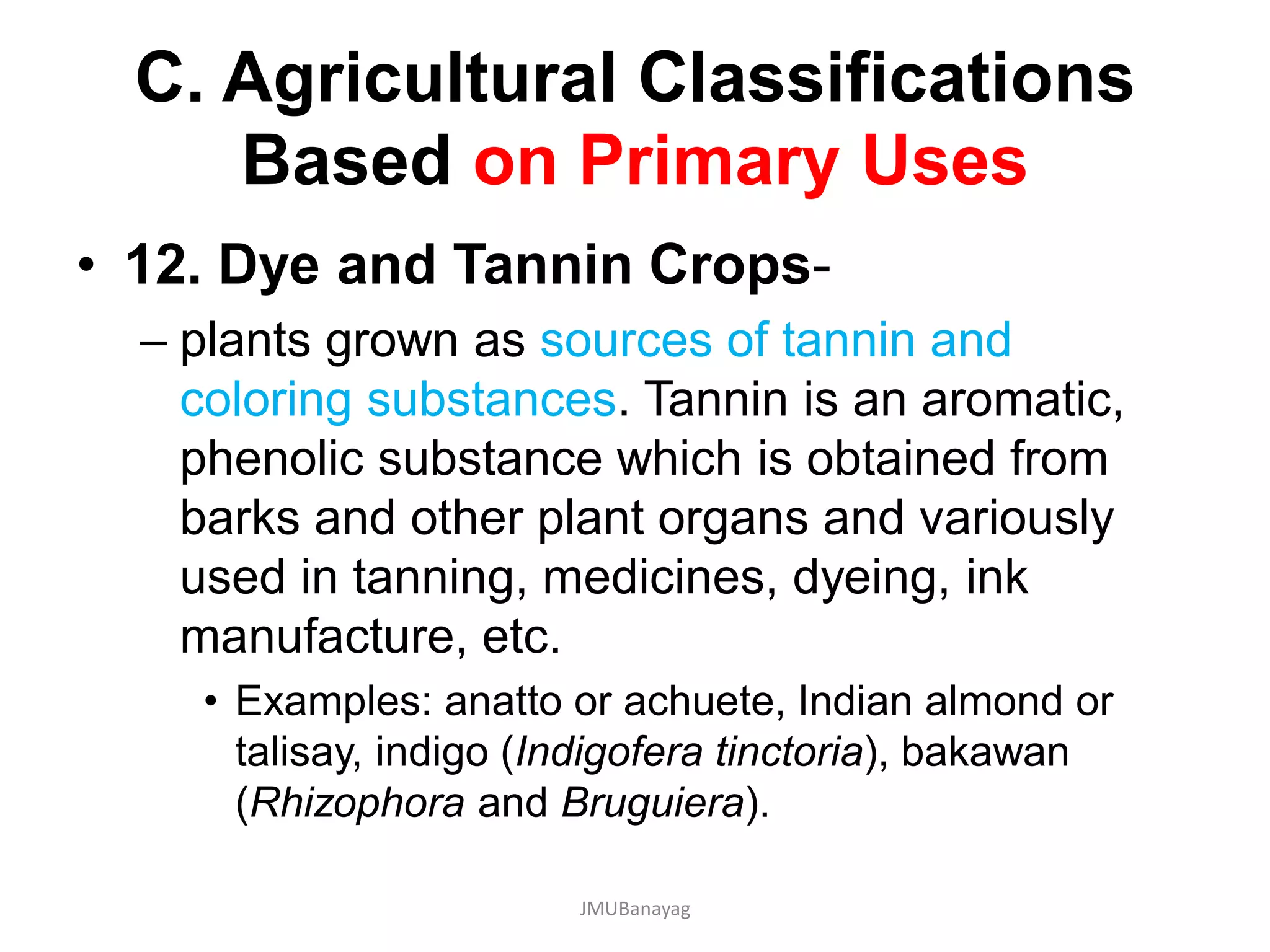 C. Agricultural Classifications
Based on Primary Uses
• 12. Dye and Tannin Crops-
– plants grown as sources of tannin and
coloring substances. Tannin is an aromatic,
phenolic substance which is obtained from
barks and other plant organs and variously
used in tanning, medicines, dyeing, ink
manufacture, etc.
• Examples: anatto or achuete, Indian almond or
talisay, indigo (Indigofera tinctoria), bakawan
(Rhizophora and Bruguiera).
JMUBanayag
 