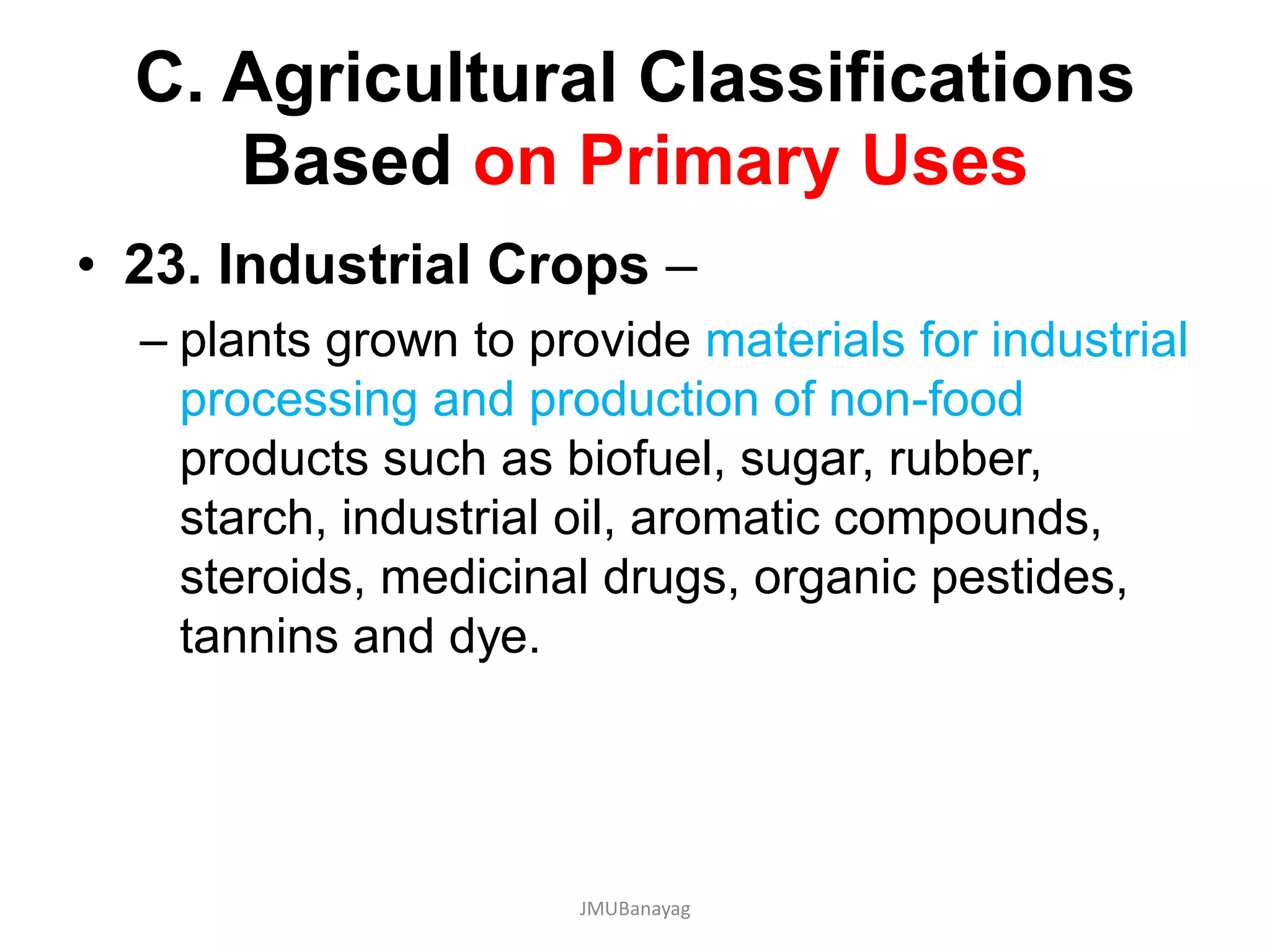C. Agricultural Classifications
Based on Primary Uses
• 23. Industrial Crops –
– plants grown to provide materials for industrial
processing and production of non-food
products such as biofuel, sugar, rubber,
starch, industrial oil, aromatic compounds,
steroids, medicinal drugs, organic pestides,
tannins and dye.
JMUBanayag
 