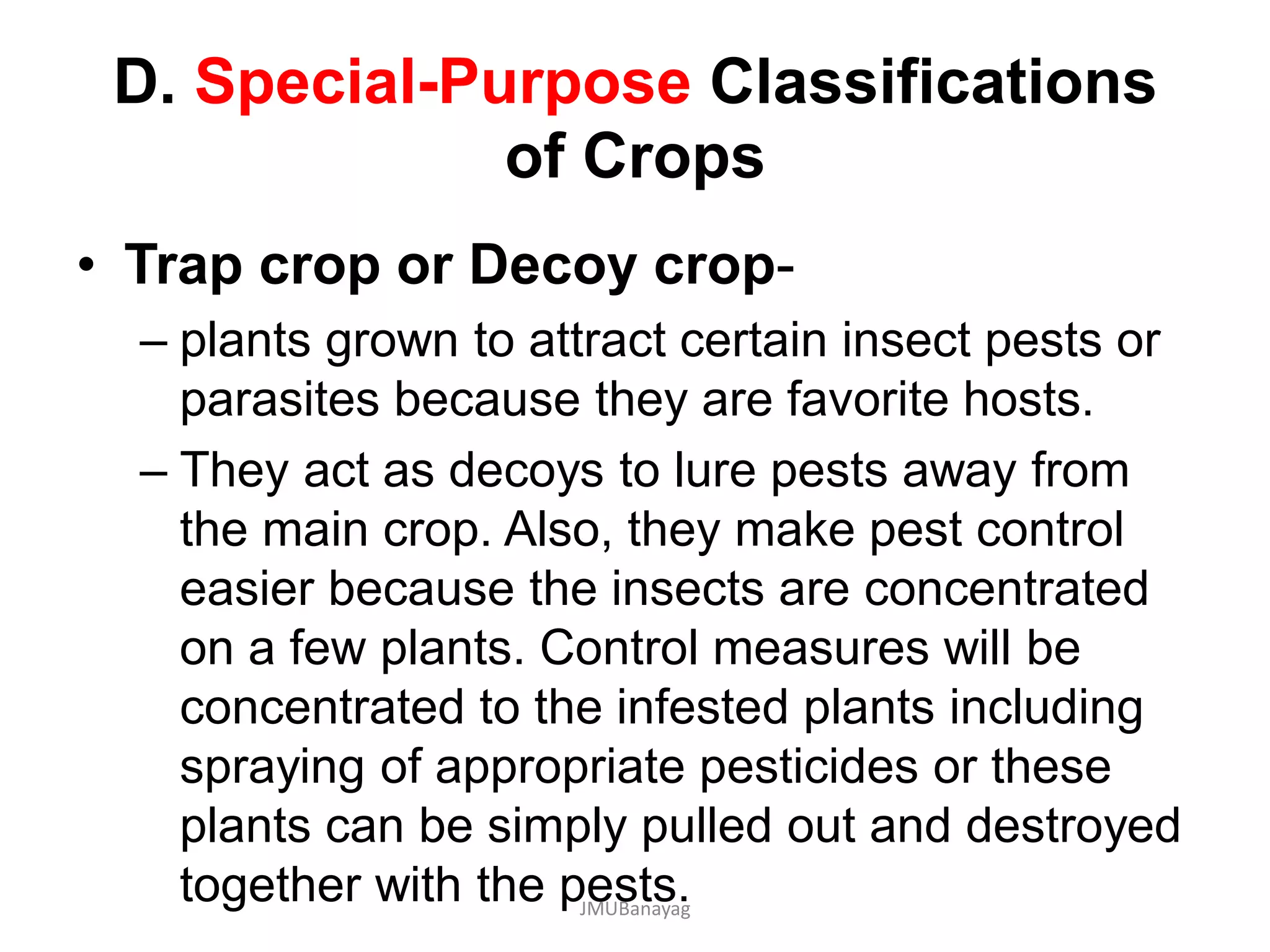 D. Special-Purpose Classifications
of Crops
• Trap crop or Decoy crop-
– plants grown to attract certain insect pests or
parasites because they are favorite hosts.
– They act as decoys to lure pests away from
the main crop. Also, they make pest control
easier because the insects are concentrated
on a few plants. Control measures will be
concentrated to the infested plants including
spraying of appropriate pesticides or these
plants can be simply pulled out and destroyed
together with the pests.JMUBanayag
 