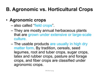 B. Agronomic vs. Horticultural Crops
• Agronomic crops
– also called “field crops”.
– They are mostly annual herbaceous plants
that are grown under extensive or large-scale
culture.
– The usable products are usually in high dry
matter form. By tradition, cereals, seed
legumes, root and tuber crops, sugar crops,
latex and rubber crops, pasture and forage
crops, and fiber crops are classified under
agronomic crops.
JMUBanayag
 