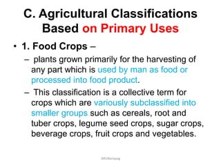 C. Agricultural Classifications
Based on Primary Uses
• 1. Food Crops –
– plants grown primarily for the harvesting of
any part which is used by man as food or
processed into food product.
– This classification is a collective term for
crops which are variously subclassified into
smaller groups such as cereals, root and
tuber crops, legume seed crops, sugar crops,
beverage crops, fruit crops and vegetables.
JMUBanayag
 