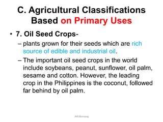 C. Agricultural Classifications
Based on Primary Uses
• 7. Oil Seed Crops-
– plants grown for their seeds which are rich
source of edible and industrial oil.
– The important oil seed crops in the world
include soybeans, peanut, sunflower, oil palm,
sesame and cotton. However, the leading
crop in the Philippines is the coconut, followed
far behind by oil palm.
JMUBanayag
 