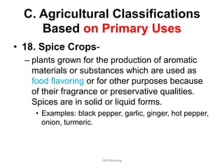 C. Agricultural Classifications
Based on Primary Uses
• 18. Spice Crops-
– plants grown for the production of aromatic
materials or substances which are used as
food flavoring or for other purposes because
of their fragrance or preservative qualities.
Spices are in solid or liquid forms.
• Examples: black pepper, garlic, ginger, hot pepper,
onion, turmeric.
JMUBanayag
 