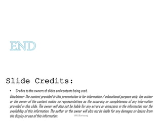 • Credits to the owners of slides and contents being used.
Disclaimer: The content provided in this presentation is for information / educational purpose only. The author
or the owner of the content makes no representatives as the accuracy or completeness of any information
provided in this slide. The owner will also not be liable for any errors or omissions in the information nor the
availability of this information. The author or the owner will also not be liable for any damages or losses from
the display or use of this information.
Slide Credits:
JMUBanayag
 