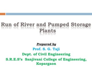 Run of River and Pumped Storage
Plants
Prepared by
Prof. S. G. Taji
Dept. of Civil Engineering
S.R.E.S’s Sanjivani College of Engineering,
Kopargaon
 