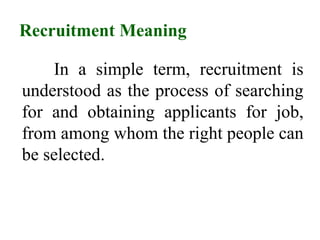 Recruitment Meaning
In a simple term, recruitment is
understood as the process of searching
for and obtaining applicants for job,
from among whom the right people can
be selected.
 