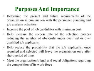 Purposes And Importance
• Determine the present and future requirements of the
organization in conjunction with the personnel planning and
job analysis activities
• Increase the pool of job candidates with minimum cost
• Help increase the success rate of the selection process
reducing the number of obviously under qualified or over
qualified job applicants.
• Help reduce the probability that the job applicants, once
recruited and selected will leave the organization only after
short period of time.
• Meet the organization’s legal and social obligations regarding
the composition of its work force
 