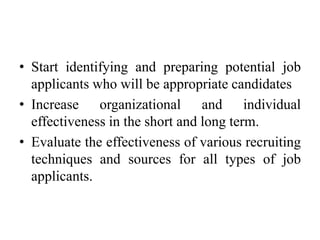 • Start identifying and preparing potential job
applicants who will be appropriate candidates
• Increase organizational and individual
effectiveness in the short and long term.
• Evaluate the effectiveness of various recruiting
techniques and sources for all types of job
applicants.
 