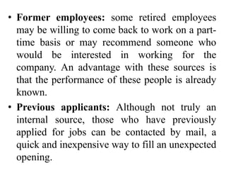 • Former employees: some retired employees
may be willing to come back to work on a part-
time basis or may recommend someone who
would be interested in working for the
company. An advantage with these sources is
that the performance of these people is already
known.
• Previous applicants: Although not truly an
internal source, those who have previously
applied for jobs can be contacted by mail, a
quick and inexpensive way to fill an unexpected
opening.
 