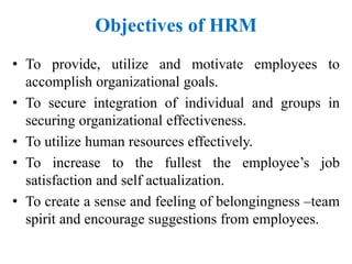 Objectives of HRM
• To provide, utilize and motivate employees to
accomplish organizational goals.
• To secure integration of individual and groups in
securing organizational effectiveness.
• To utilize human resources effectively.
• To increase to the fullest the employee’s job
satisfaction and self actualization.
• To create a sense and feeling of belongingness –team
spirit and encourage suggestions from employees.
 