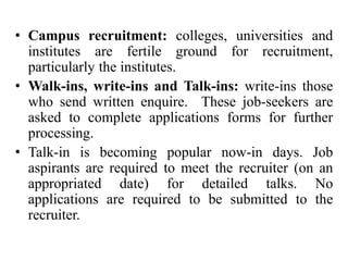• Campus recruitment: colleges, universities and
institutes are fertile ground for recruitment,
particularly the institutes.
• Walk-ins, write-ins and Talk-ins: write-ins those
who send written enquire. These job-seekers are
asked to complete applications forms for further
processing.
• Talk-in is becoming popular now-in days. Job
aspirants are required to meet the recruiter (on an
appropriated date) for detailed talks. No
applications are required to be submitted to the
recruiter.
 