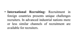 • International Recruiting: Recruitment in
foreign countries presents unique challenges
recruiters. In advanced industrial nations more
or less similar channels of recruitment are
available for recruiters.
 