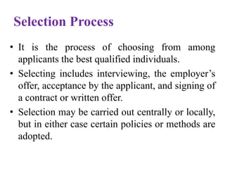 Selection Process
• It is the process of choosing from among
applicants the best qualified individuals.
• Selecting includes interviewing, the employer’s
offer, acceptance by the applicant, and signing of
a contract or written offer.
• Selection may be carried out centrally or locally,
but in either case certain policies or methods are
adopted.
 