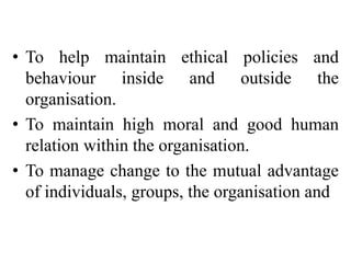• To help maintain ethical policies and
behaviour inside and outside the
organisation.
• To maintain high moral and good human
relation within the organisation.
• To manage change to the mutual advantage
of individuals, groups, the organisation and
 