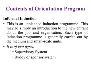 Contents of Orientation Program
Informal Induction
• This is an unplanned induction programme. This
may be simply an introduction to the new entrant
about the job and organisation. Such type of
induction programme is generally carried out by
the medium and small-scale units.
• It is of two types;
• Supervisory System
• Buddy or sponsor system
 