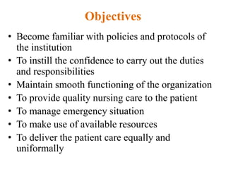 Objectives
• Become familiar with policies and protocols of
the institution
• To instill the confidence to carry out the duties
and responsibilities
• Maintain smooth functioning of the organization
• To provide quality nursing care to the patient
• To manage emergency situation
• To make use of available resources
• To deliver the patient care equally and
uniformally
 