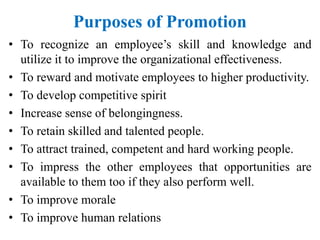 Purposes of Promotion
• To recognize an employee’s skill and knowledge and
utilize it to improve the organizational effectiveness.
• To reward and motivate employees to higher productivity.
• To develop competitive spirit
• Increase sense of belongingness.
• To retain skilled and talented people.
• To attract trained, competent and hard working people.
• To impress the other employees that opportunities are
available to them too if they also perform well.
• To improve morale
• To improve human relations
 