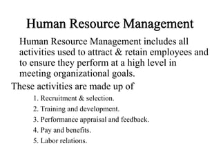 Human Resource Management
Human Resource Management includes all
activities used to attract & retain employees and
to ensure they perform at a high level in
meeting organizational goals.
These activities are made up of
1. Recruitment & selection.
2. Training and development.
3. Performance appraisal and feedback.
4. Pay and benefits.
5. Labor relations.
 