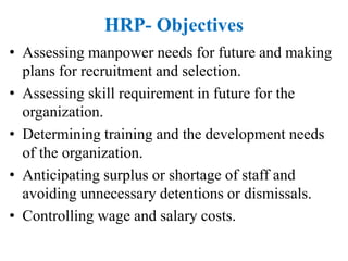 HRP- Objectives
• Assessing manpower needs for future and making
plans for recruitment and selection.
• Assessing skill requirement in future for the
organization.
• Determining training and the development needs
of the organization.
• Anticipating surplus or shortage of staff and
avoiding unnecessary detentions or dismissals.
• Controlling wage and salary costs.
 