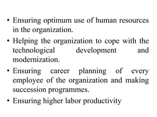 • Ensuring optimum use of human resources
in the organization.
• Helping the organization to cope with the
technological development and
modernization.
• Ensuring career planning of every
employee of the organization and making
succession programmes.
• Ensuring higher labor productivity
 