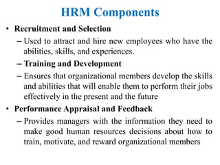 HRM Components
• Recruitment and Selection
– Used to attract and hire new employees who have the
abilities, skills, and experiences.
– Training and Development
– Ensures that organizational members develop the skills
and abilities that will enable them to perform their jobs
effectively in the present and the future
• Performance Appraisal and Feedback
– Provides managers with the information they need to
make good human resources decisions about how to
train, motivate, and reward organizational members
 