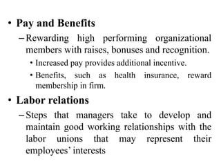 • Pay and Benefits
–Rewarding high performing organizational
members with raises, bonuses and recognition.
• Increased pay provides additional incentive.
• Benefits, such as health insurance, reward
membership in firm.
• Labor relations
–Steps that managers take to develop and
maintain good working relationships with the
labor unions that may represent their
employees’ interests
 