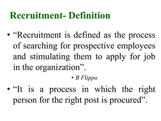 Recruitment- Definition
• “Recruitment is defined as the process
of searching for prospective employees
and stimulating them to apply for job
in the organization”.
• B Flippo
• “It is a process in which the right
person for the right post is procured”.
 