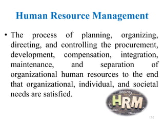 Human Resource Management
12-2
• The process of planning, organizing,
directing, and controlling the procurement,
development, compensation, integration,
maintenance, and separation of
organizational human resources to the end
that organizational, individual, and societal
needs are satisfied.
 
