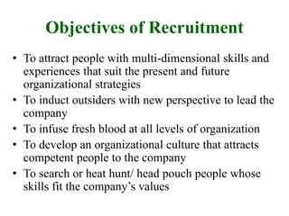 Objectives of Recruitment
• To attract people with multi-dimensional skills and
experiences that suit the present and future
organizational strategies
• To induct outsiders with new perspective to lead the
company
• To infuse fresh blood at all levels of organization
• To develop an organizational culture that attracts
competent people to the company
• To search or heat hunt/ head pouch people whose
skills fit the company’s values
 