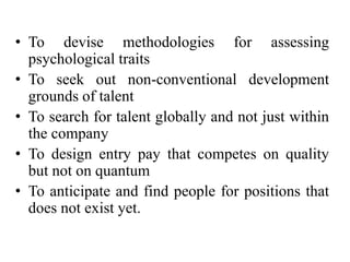 • To devise methodologies for assessing
psychological traits
• To seek out non-conventional development
grounds of talent
• To search for talent globally and not just within
the company
• To design entry pay that competes on quality
but not on quantum
• To anticipate and find people for positions that
does not exist yet.
 