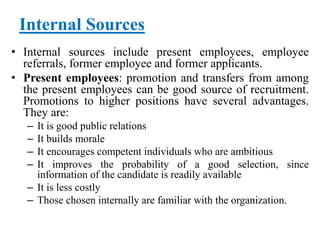 Internal Sources
• Internal sources include present employees, employee
referrals, former employee and former applicants.
• Present employees: promotion and transfers from among
the present employees can be good source of recruitment.
Promotions to higher positions have several advantages.
They are:
– It is good public relations
– It builds morale
– It encourages competent individuals who are ambitious
– It improves the probability of a good selection, since
information of the candidate is readily available
– It is less costly
– Those chosen internally are familiar with the organization.
 