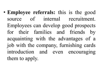 • Employee referrals: this is the good
source of internal recruitment.
Employees can develop good prospects
for their families and friends by
acquainting with the advantages of a
job with the company, furnishing cards
introduction and even encouraging
them to apply.
 