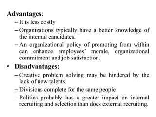 Advantages:
– It is less costly
– Organizations typically have a better knowledge of
the internal candidates.
– An organizational policy of promoting from within
can enhance employees’ morale, organizational
commitment and job satisfaction.
• Disadvantages:
– Creative problem solving may be hindered by the
lack of new talents.
– Divisions complete for the same people
– Politics probably has a greater impact on internal
recruiting and selection than does external recruiting.
 