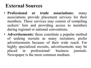 External Sources
• Professional or trade associations: many
associations provide placement services for their
members. These services may consist of compiling
seekers’ lists and providing access to members
during regional or national conventions.
• Advertisements: these constitute a popular method
of seeking recruits as many recruiters; prefer
advertisements because of their wide reach. For
highly specialized recruits, advertisements may be
placed in professional/ business journals.
Newspaper is the most common medium.
 
