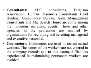 • Consultants: ABC consultants, Ferguson
Association, Human Resources Consultants Head
Hunters, Consultancy Bureau, Aims Management
Consultants and The Search House are some among
the numerous recruiting agents. These and other
agencies in the profession are retained by
organizations for recruiting and selecting managerial
and executive personnel.
• Contractors: Contractors are used to recruit casual
workers. The names of the workers are not entered in
the company records and to this extent, difficulties
experienced in maintaining permanent workers are
avoided.
 