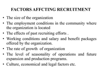 FACTORS AFFCTING RECRUITMENT
• The size of the organization
• The employment conditions in the community where
the organization is located
• The effects of past recruiting efforts .
• Working conditions and salary and benefit packages
offered by the organization.
• The rate of growth of organization
• The level of seasonality of operations and future
expansion and production programs.
• Culture, economical and legal factors etc.
 