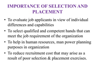IMPORTANCE OF SELECTION AND
PLACEMENT
• To evaluate job applicants in view of individual
differences and capabilities
• To select qualified and competent hands that can
meet the job requirement of the organization
• To help in human resources, man power planning
purposes in organization
• To reduce recruitment cost that may arise as a
result of poor selection & placement exercises.
 