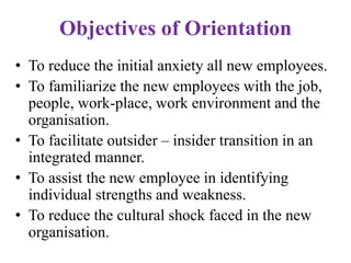 Objectives of Orientation
• To reduce the initial anxiety all new employees.
• To familiarize the new employees with the job,
people, work-place, work environment and the
organisation.
• To facilitate outsider – insider transition in an
integrated manner.
• To assist the new employee in identifying
individual strengths and weakness.
• To reduce the cultural shock faced in the new
organisation.
 