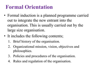 Formal Orientation
• Formal induction is a planned programme carried
out to integrate the new entrant into the
organisation. This is usually carried out by the
large size organisation.
• It includes the following contents;
1. Brief history of the organisation.
2. Organizational mission, vision, objectives and
philosophies.
3. Policies and procedures of the organisation.
4. Rules and regulation of the organisation.
 
