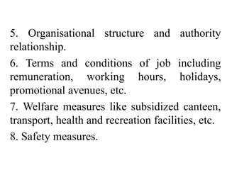 5. Organisational structure and authority
relationship.
6. Terms and conditions of job including
remuneration, working hours, holidays,
promotional avenues, etc.
7. Welfare measures like subsidized canteen,
transport, health and recreation facilities, etc.
8. Safety measures.
 