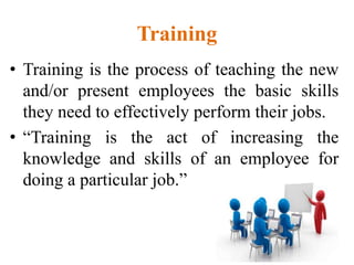 Training
• Training is the process of teaching the new
and/or present employees the basic skills
they need to effectively perform their jobs.
• “Training is the act of increasing the
knowledge and skills of an employee for
doing a particular job.”
 