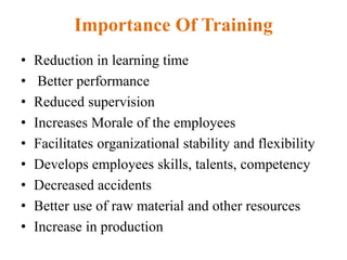 Importance Of Training
• Reduction in learning time
• Better performance
• Reduced supervision
• Increases Morale of the employees
• Facilitates organizational stability and flexibility
• Develops employees skills, talents, competency
• Decreased accidents
• Better use of raw material and other resources
• Increase in production
 