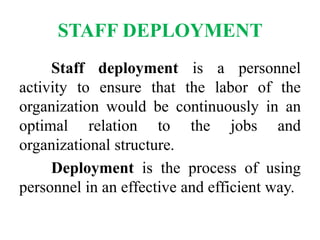 STAFF DEPLOYMENT
Staff deployment is a personnel
activity to ensure that the labor of the
organization would be continuously in an
optimal relation to the jobs and
organizational structure.
Deployment is the process of using
personnel in an effective and efficient way.
 