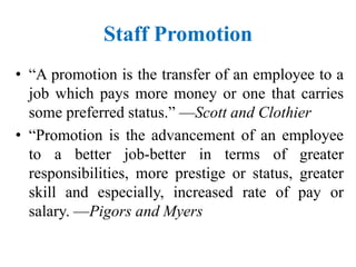 Staff Promotion
• “A promotion is the transfer of an employee to a
job which pays more money or one that carries
some preferred status.” —Scott and Clothier
• “Promotion is the advancement of an employee
to a better job-better in terms of greater
responsibilities, more prestige or status, greater
skill and especially, increased rate of pay or
salary. —Pigors and Myers
 
