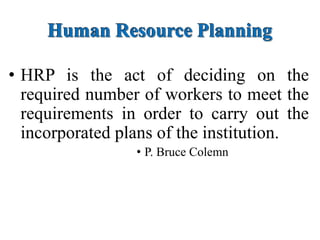 Human Resource Planning
• HRP is the act of deciding on the
required number of workers to meet the
requirements in order to carry out the
incorporated plans of the institution.
• P. Bruce Colemn
 