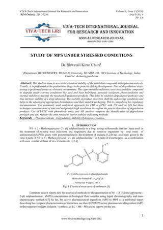 VIVA-Tech International Journal for Research and Innovation Volume 1, Issue 3 (2020)
ISSN(Online): 2581-7280 Article No. 4
PP 1-6
1
www.viva-technology.org/New/IJRI
STUDY OF MPS UNDER STRESSED CONDITIONS
Dr. Shwetali Kiran Churi1
1
(Department Of CHEMISTRY, MUMBAI University, MUMBAI-98, VIVA Institute of Technology, India)
Email id: skchuri@gmail.com
Abstract: This study is done to access the chemical stability of the candidate compound in the pharmaceuticals.
Usually, it is performed at the preliminary stage in the process of drug development. Forced degradation/ stress
testing is performed under accelerated environment. The experimental conditions cause the candidate compound
to degrade under extreme conditions like acid and base hydrolysis, peroxide oxidation, photo-oxidation and
thermal stability to identify the resultant degradation products. This helps to establish degradation pathways and
thus intrinsic stability of a drug substance. The stability of product describes shelf life and storage conditions and
helps in the selection of appropriate formulations and their suitable packaging. This is compulsory for regulatory
documentation. The commonly used analytical approach for FDS is HPLC with UV and/ or MS but these
techniques consume a lot of time and not provide high resolution to confirm the precise detection of degradation
products. Use of UPLC with photodiode array and MS analysis supports the identification of degradation
products and also reduces the time needed to evolve stability indicating methods.
Keywords – Pharmaceuticals , Degradation, Stability Hydrolysis, Oxidation.
1. INTRODUCTION
N1 - ( 3 - Methoxypyrazin - 2 - yl) sulphanilamide is a long acting sulfonamide that has been used in
the treatment of urinary tract infections and respiratory due to sensitive organisms by oral route of
administration.MPS is given with pyrimethamine in the treatment of malaria.[1,2]It has also been given in the
ratio 4 parts of N1 - ( 3 - Methoxypyrazin - 2 - yl) sulphanilamide to 5 parts of trimethoprim as a combination
with uses similar to those of co - trimoxazole 1.[3,4]
N
N
H
N
O
S
O
O
H2N
Molecular formula:C11H12N4O3S
Molecular Weight.: 280.3
N1
-(3-Methoxypyrazin-2-yl)sulphanilamide
Fig: 1 Chemical structures of solifenacin. [5]
Literature search reports few bio analytical methods for the quantitation of N1 - (3 - Methoxypyrazine -
2-yl) sulphanilamide (MPS) concentration in biological fluid samples using liquid chromatography and mass
spectroscopic method.[6,7] So far, the active pharmaceutical ingredient (API) to MPS as a published report
describing the complete characterization of impurities, are there.[8,9] MPS active pharmaceutical ingredient (API)
in the respective objects isolation / synthesis of LC / MS / MS are no reports on the use.
 
