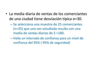 • La media diaria de ventas de los comerciantes
de una ciudad tiene desviación típica σ=30.
– Se selecciona una muestra de 25 comerciantes
(n=25) que una vez estudiada resulta con una
media de ventas diarias de x =180.
– Halla un intervalo de confianza para un nivel de
confianza del 95% ( 95% de seguridad)
 