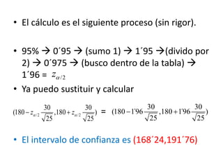 • El cálculo es el siguiente proceso (sin rigor).
• 95%  0´95  (sumo 1)  1´95 (divido por
2)  0´975  (busco dentro de la tabla) 
1´96 =
• Ya puedo sustituir y calcular
=
• El intervalo de confianza es (168´24,191´76)
/2z
30 30
(180 1´96 ,180 1´96 )
25 25
 /2 /2
30 30
(180 ,180 )
25 25
z z  
 